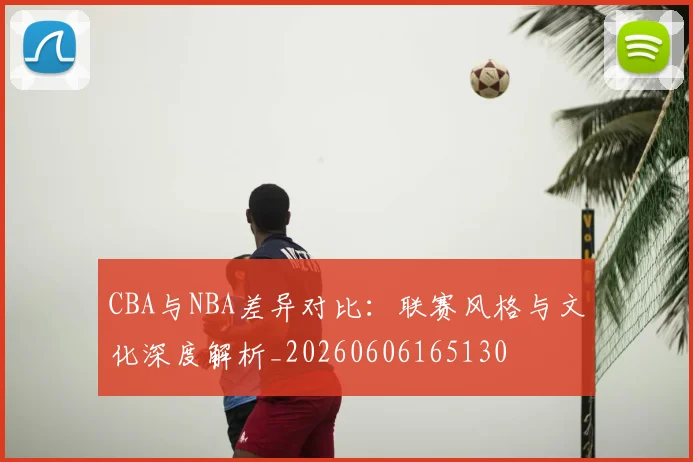 CBA与NBA差异对比：联赛风格与文化深度解析_20260606165130
