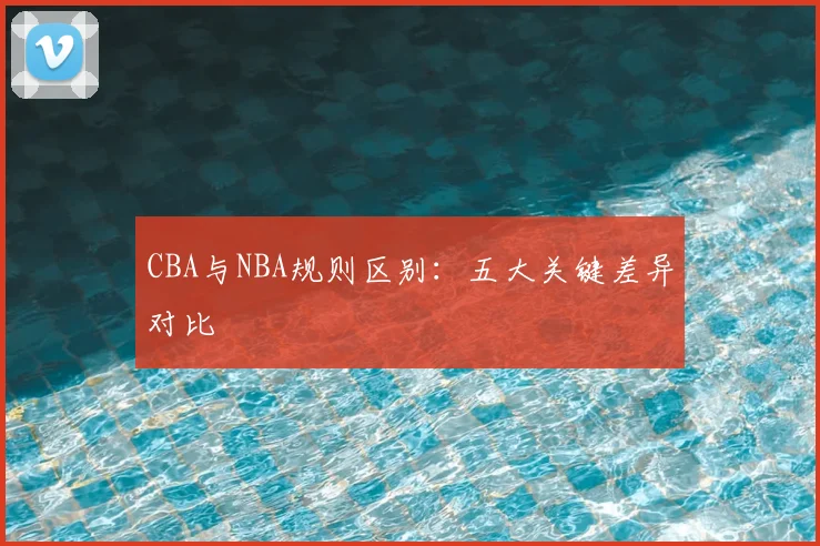 CBA与NBA规则区别:五大关键差异对比