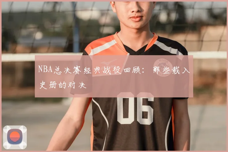NBA总决赛经典战役回顾：那些载入史册的对决