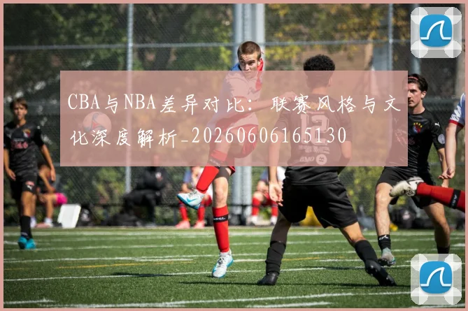 CBA与NBA差异对比：联赛风格与文化深度解析_20260606165130