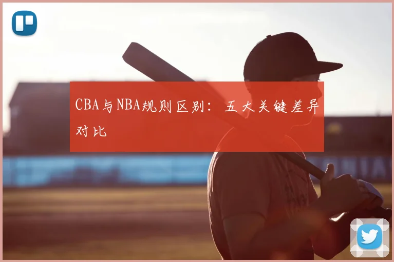 CBA与NBA规则区别：五大关键差异对比