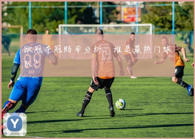 欧冠夺冠赔率分析:谁是最热门球队?